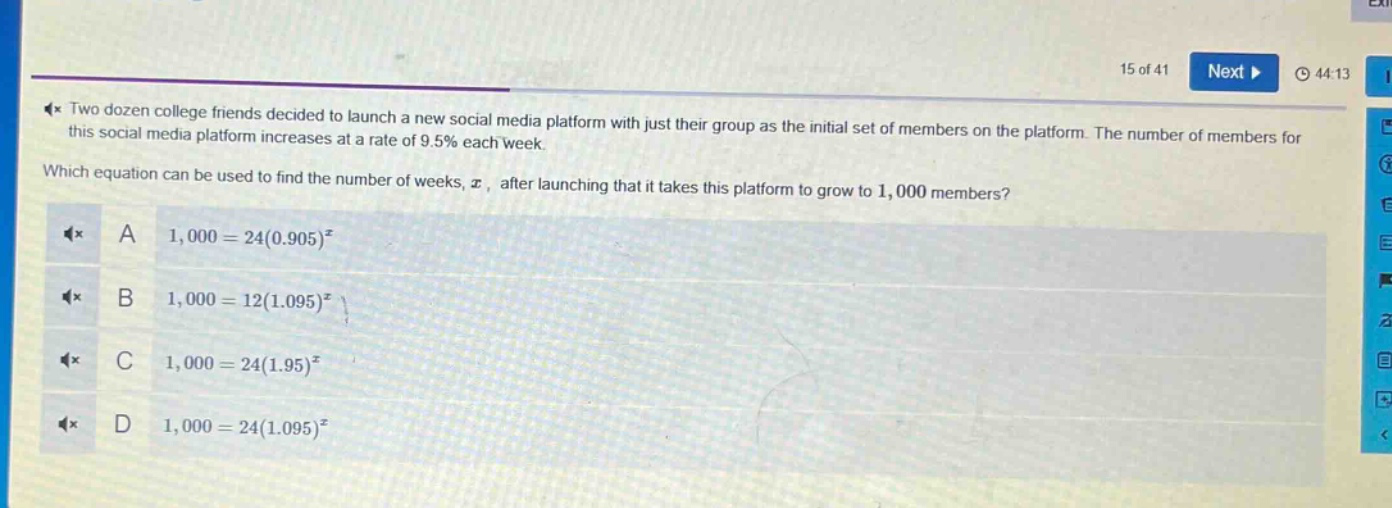 two dozen college friends decided to launch a new social media platform with just their group as the initial set of members on the platform. the number of members for this social media platform increases at a rate of 9.5% each week. which equation can be used to find the number of weeks, (x), after launching that it takes this platform to grow to 1,000 members? a (1,000 = 24(0.905)^{x}) b (1,000 = 12(1.095)^{x}) c (1,000 = 24(1.95)^{x}) d (1,000 = 24(1.095)^{x})