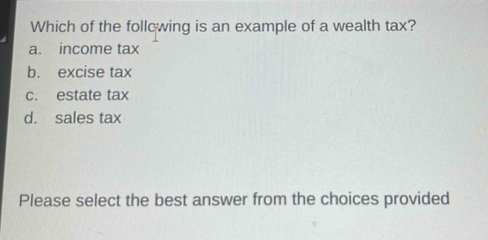 which of the following is an example of a wealth tax?\na. income tax\nb. excise tax\nc. estate tax\nd. sales tax\nplease select the best answer from the choices provided