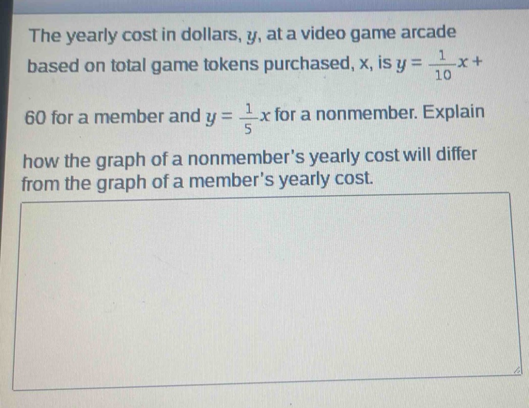 the yearly cost in dollars, y, at a video game arcade based on total game tokens purchased, x, is y = \\frac{1}{10}x + 60 for a member and y = \\frac{1}{5}x for a non - member. explain how the graph of a non - members yearly cost will differ from the graph of a members yearly cost.