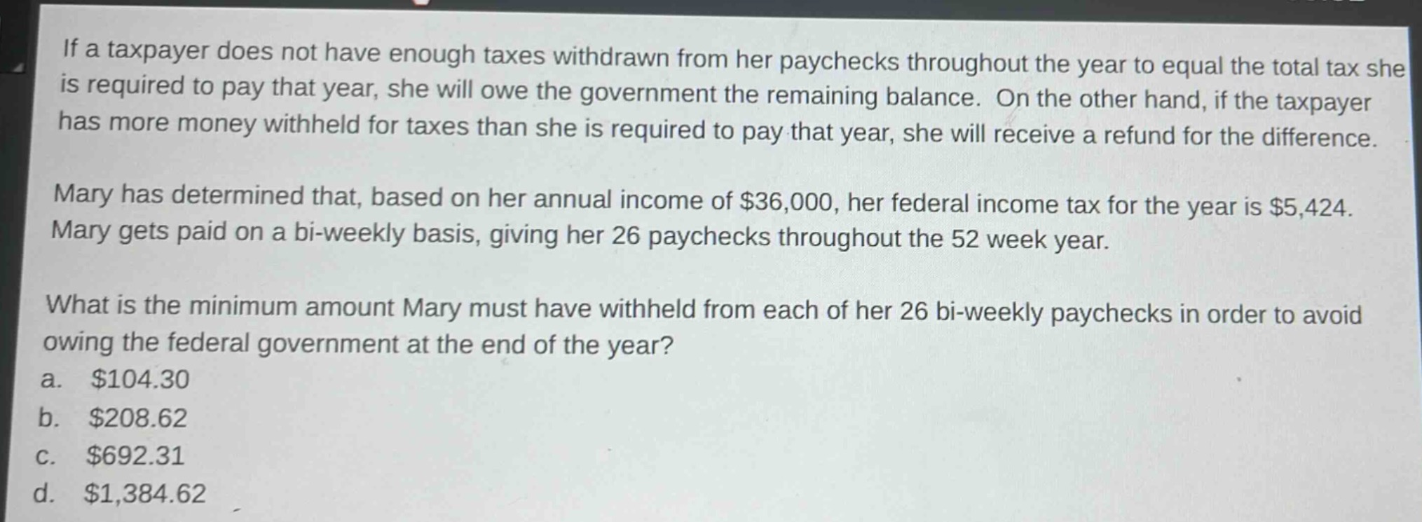 if a taxpayer does not have enough taxes withdrawn from her paychecks throughout the year to equal the total tax she is required to pay that year, she will owe the government the remaining balance. on the other hand, if the taxpayer has more money withheld for taxes than she is required to pay that year, she will receive a refund for the difference.\n\nmary has determined that, based on her annual income of $36,000, her federal income tax for the year is $5,424. mary gets paid on a bi - weekly basis, giving her 26 paychecks throughout the 52 week year.\n\nwhat is the minimum amount mary must have withheld from each of her 26 bi - weekly paychecks in order to avoid owing the federal government at the end of the year?\n\na. $104.30\n\nb. $208.62\n\nc. $692.31\n\nd. $1,384.62