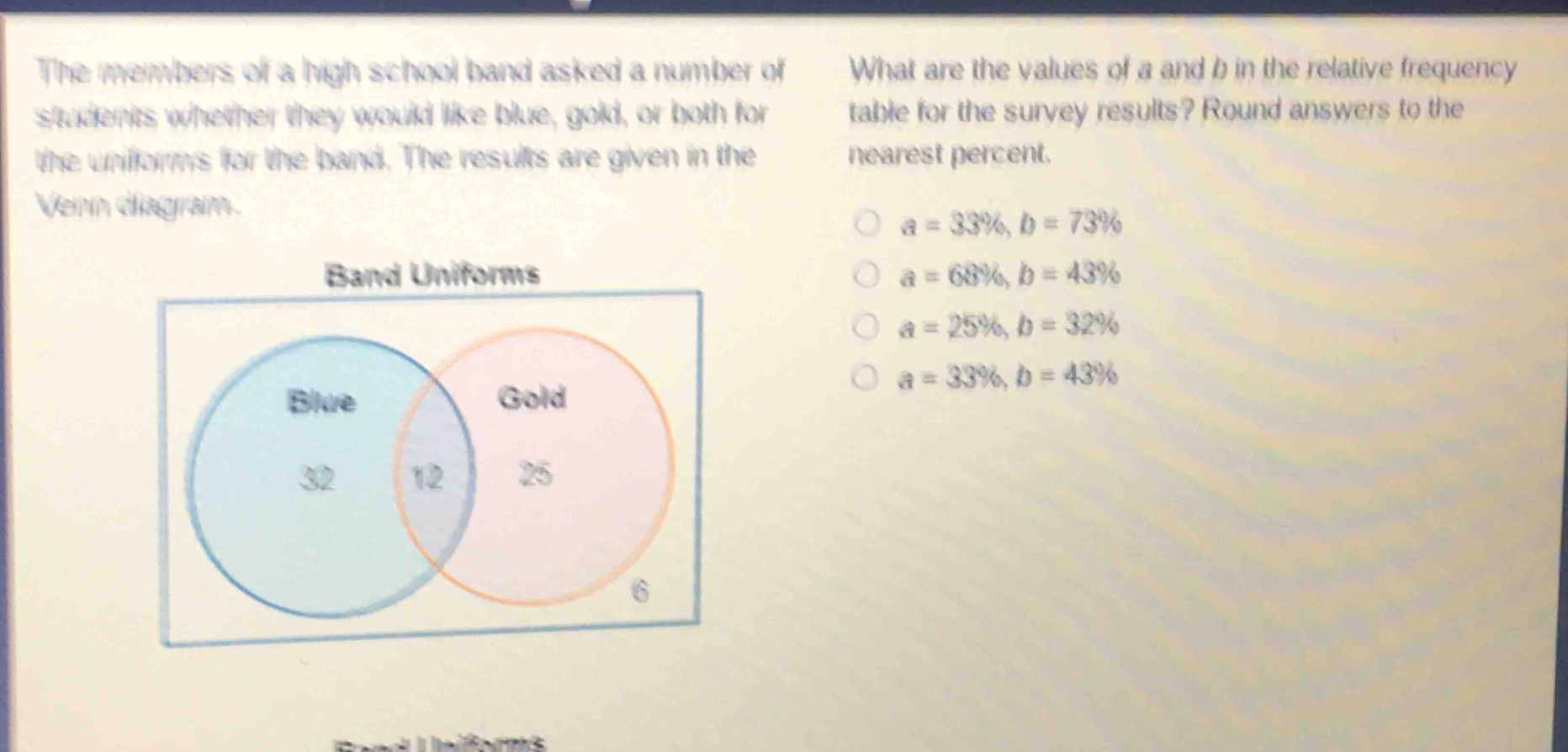 the members of a high school band asked a number of students whether they would like blue, gold, or both for the uniforms for the band. the results are given in the venn diagram. what are the values of a and b in the relative - frequency table for the survey results? round answers to the nearest percent. a = 33%, b = 73% a = 68%, b = 43% a = 25%, b = 32% a = 33%, b = 43%