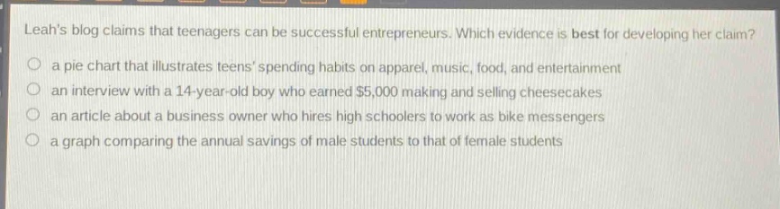 leahs blog claims that teenagers can be successful entrepreneurs. which evidence is best for developing her claim?\no a pie chart that illustrates teens spending habits on apparel, music, food, and entertainment\no an interview with a 14 - year - old boy who earned $5,000 making and selling cheesecakes\no an article about a business owner who hires high schoolers to work as bike messengers\no a graph comparing the annual savings of male students to that of female students