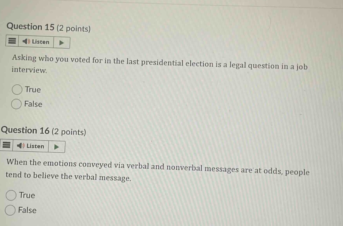question 15 (2 points)\nasking who you voted for in the last presidential election is a legal question in a job interview.\ntrue\nfalse\nquestion 16 (2 points)\nwhen the emotions conveyed via verbal and nonverbal messages are at odds, people tend to believe the verbal message.\ntrue\nfalse