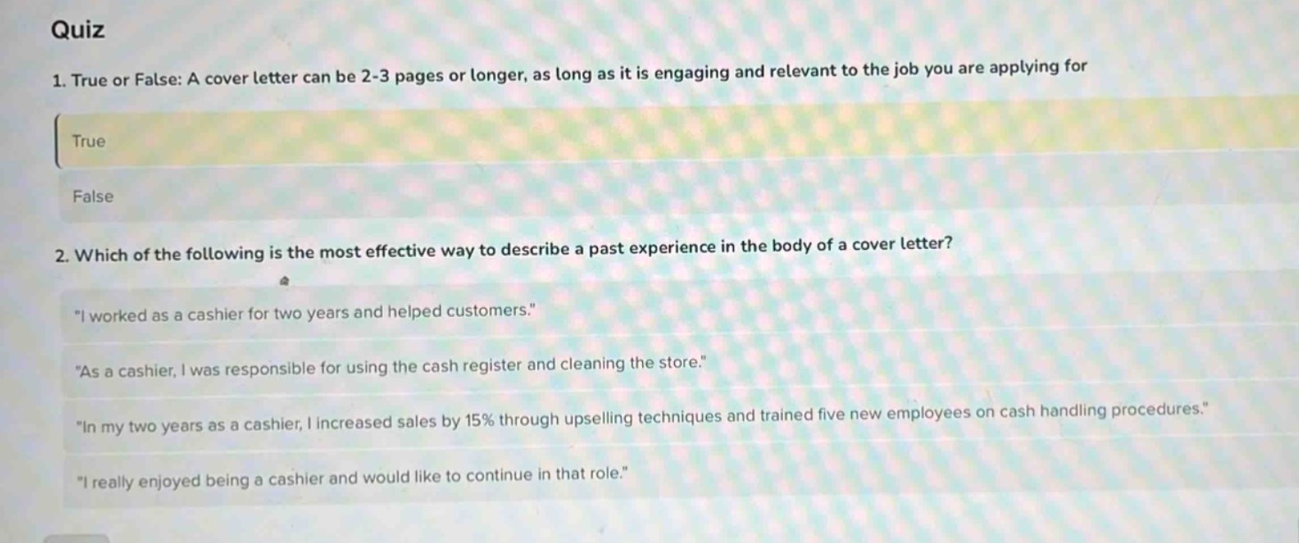quiz\n1. true or false: a cover letter can be 2 - 3 pages or longer, as long as it is engaging and relevant to the job you are applying for\ntrue\nfalse\n2. which of the following is the most effective way to describe a past experience in the body of a cover letter?\n\i worked as a cashier for two years and helped customers.\\n\as a cashier, i was responsible for using the cash register and cleaning the store.\\n\in my two years as a cashier, i increased sales by 15% through upselling techniques and trained five new employees on cash handling procedures.\\n\i really enjoyed being a cashier and would like to continue in that role.\