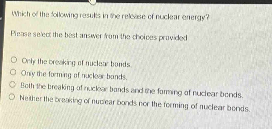 which of the following results in the release of nuclear energy? please select the best answer from the choices provided. only the breaking of nuclear bonds. only the forming of nuclear bonds. both the breaking of nuclear bonds and the forming of nuclear bonds. neither the breaking of nuclear bonds nor the forming of nuclear bonds.