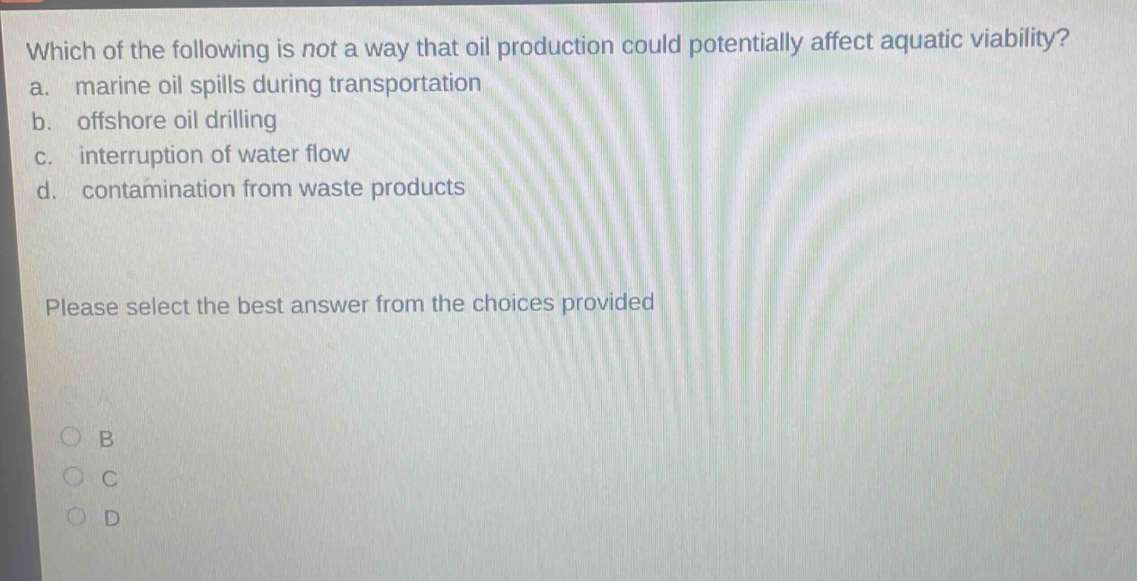 which of the following is not a way that oil production could potentially affect aquatic viability? a. marine oil spills during transportation b. offshore oil drilling c. interruption of water flow d. contamination from waste products please select the best answer from the choices provided