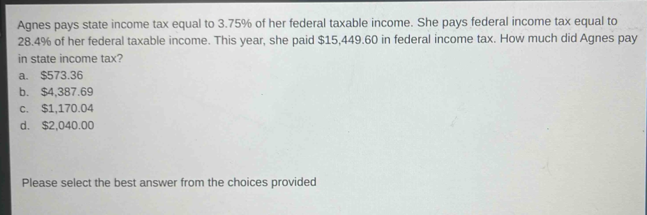 agnes pays state income tax equal to 3.75% of her federal taxable income. she pays federal income tax equal to 28.4% of her federal taxable income. this year, she paid $15,449.60 in federal income tax. how much did agnes pay in state income tax?\na. $573.36\nb. $4,387.69\nc. $1,170.04\nd. $2,040.00\nplease select the best answer from the choices provided