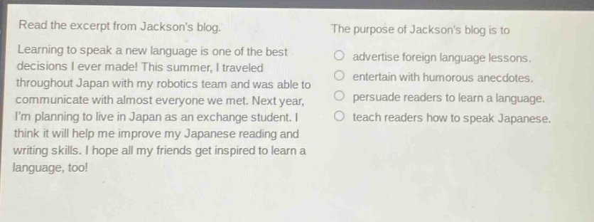read the excerpt from jacksons blog. learning to speak a new language is one of the best decisions i ever made! this summer, i traveled throughout japan with my robotics team and was able to communicate with almost everyone we met. next year, im planning to live in japan as an exchange student. i think it will help me improve my japanese reading and writing skills. i hope all my friends get inspired to learn a language, too! the purpose of jacksons blog is to\nadvertise foreign language lessons.\nentertain with humorous anecdotes.\npersuade readers to learn a language.\nteach readers how to speak japanese.
