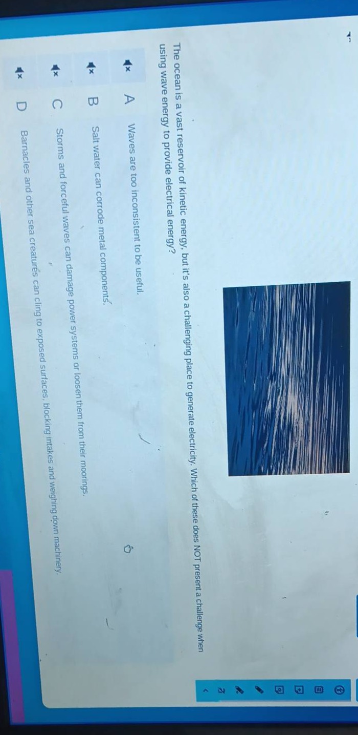 the ocean is a vast reservoir of kinetic energy, but its also a challenging place to generate electricity. which of these does not present a challenge when using wave energy to provide electrical energy?\na waves are too inconsistent to be useful.\nb salt water can corrode metal components.\nc storms and forceful waves can damage power systems or loosen them from their moorings.\nd barnacles and other sea creatures can cling to exposed surfaces, blocking intakes and weighing down machinery.