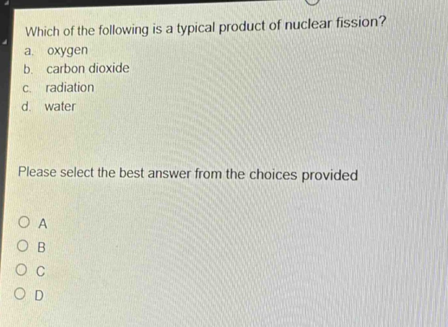 which of the following is a typical product of nuclear fission?\na. oxygen\nb. carbon dioxide\nc. radiation\nd. water\nplease select the best answer from the choices provided\no a\no b\no c\no d