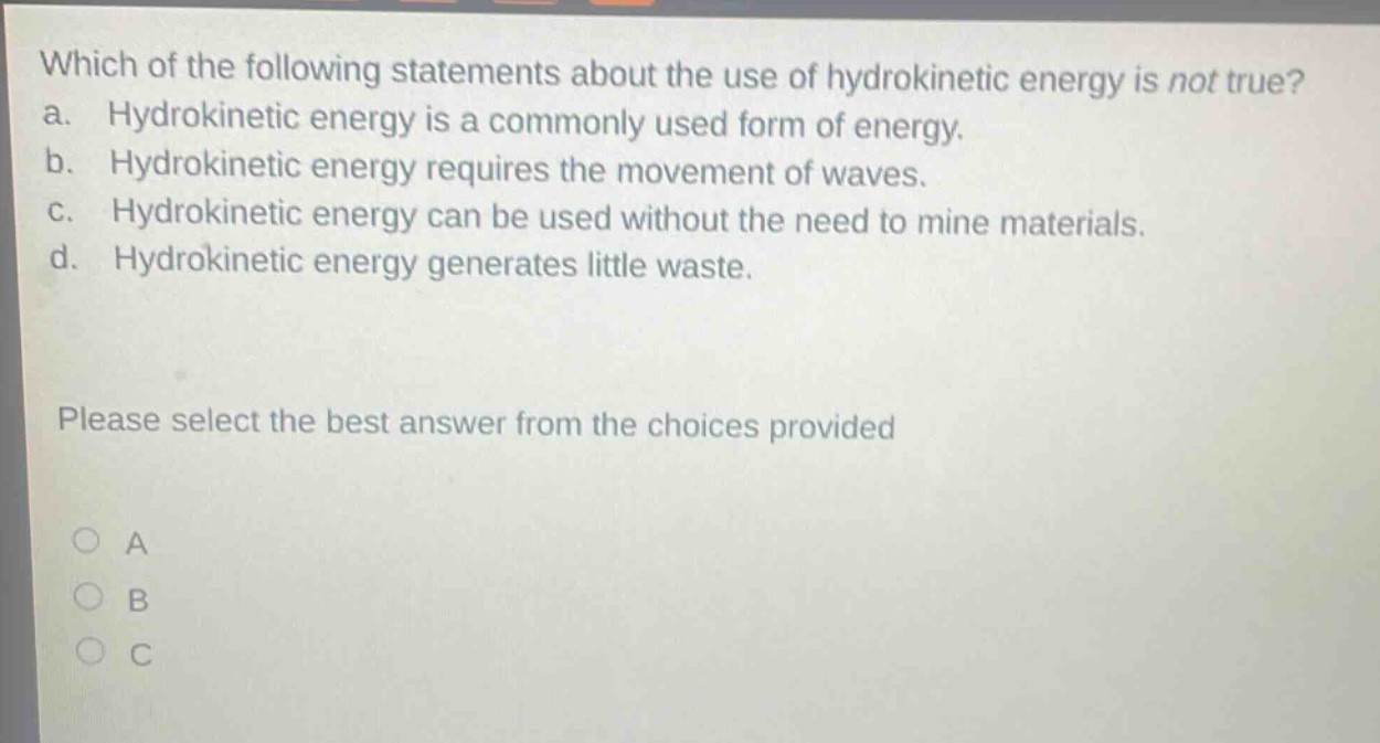 which of the following statements about the use of hydrokinetic energy is not true? a. hydrokinetic energy is a commonly used form of energy. b. hydrokinetic energy requires the movement of waves. c. hydrokinetic energy can be used without the need to mine materials. d. hydrokinetic energy generates little waste. please select the best answer from the choices provided
