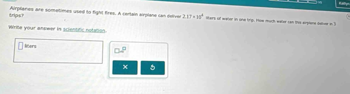 airplanes are sometimes used to fight fires. a certain airplane can deliver 2.17×10⁴ liters of water in one trip. how much water can this airplane deliver in 3 trips? write your answer in scientific notation.