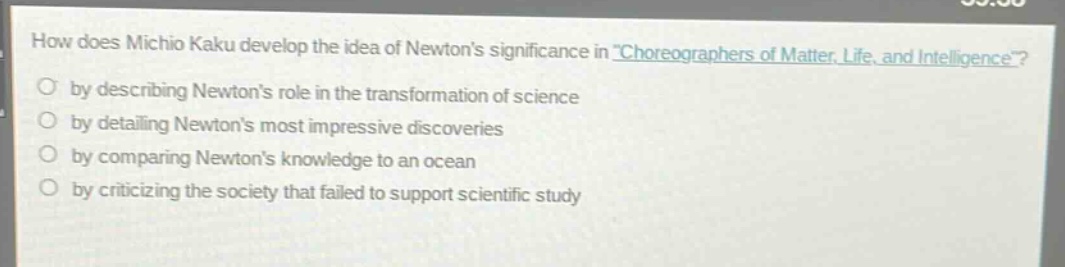 how does michio kaku develop the idea of newtons significance in \choreographers of matter, life, and intelligence\?\nby describing newtons role in the transformation of science\nby detailing newtons most impressive discoveries\nby comparing newtons knowledge to an ocean\nby criticizing the society that failed to support scientific study