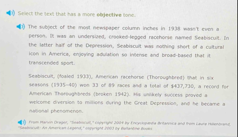 select the text that has a more objective tone.\nthe subject of the most newspaper column inches in 1938 wasnt even a person. it was an undersized, crooked - legged racehorse named seabiscuit. in the latter half of the depression, seabiscuit was nothing short of a cultural icon in america, enjoying adulation so intense and broad - based that it transcended sport.\nseabiscuit, (foaled 1933), american racehorse (thoroughbred) that in six seasons (1935 - 40) won 33 of 89 races and a total of $437,730, a record for american thoroughbreds (broken 1942). his unlikely success proved a welcome diversion to millions during the great depression, and he became a national phenomenon.\nfrom marvin drager, \seabiscuit,\ copyright 2004 by encyclopædia britannica and from laura hillenbrand, \seabiscuit: an american legend,\ copyright 2003 by ballantine books