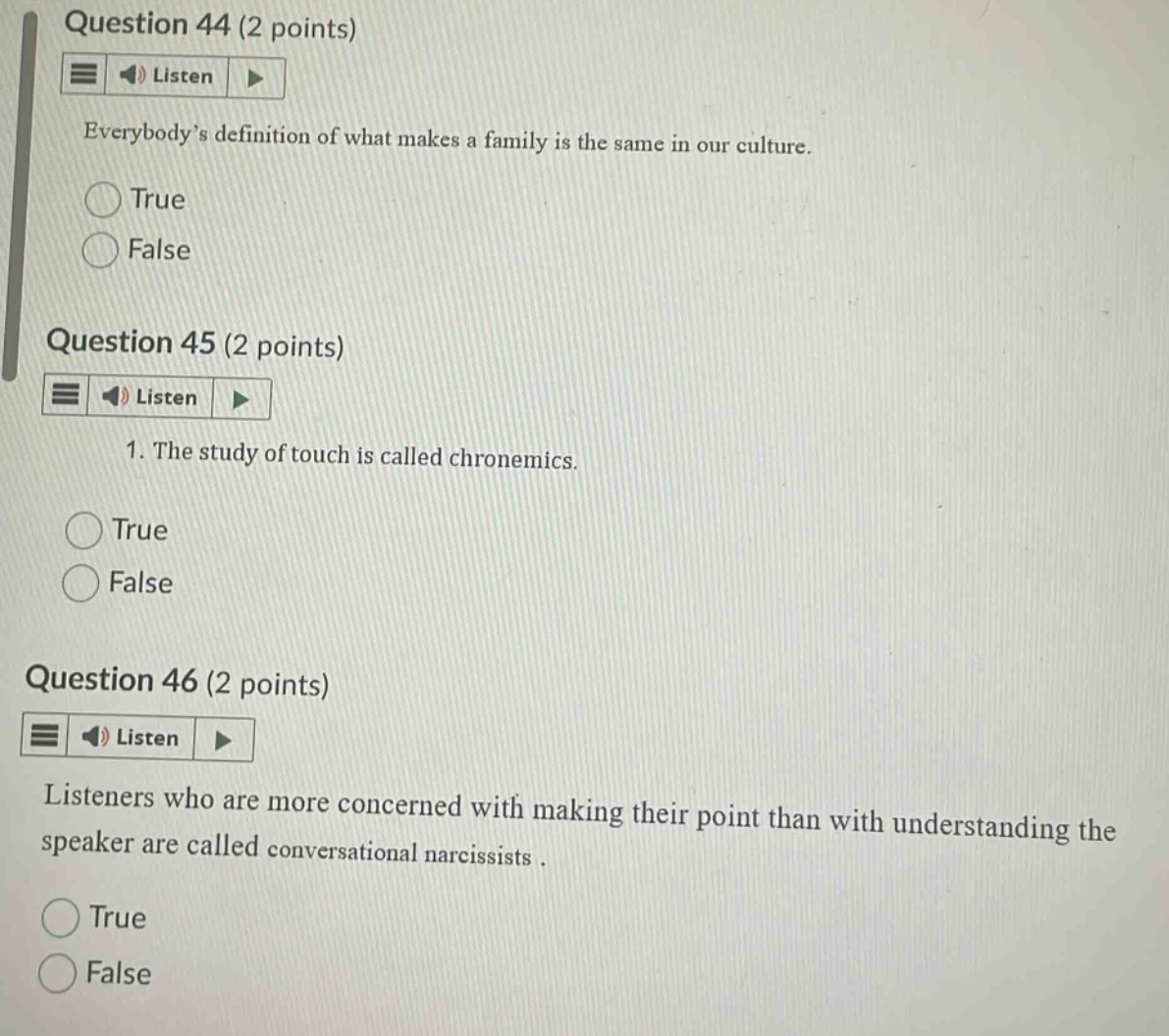 question 44 (2 points)\nlisten\neverybody’s definition of what makes a family is the same in our culture.\ntrue\nfalse\nquestion 45 (2 points)\nlisten\n1. the study of touch is called chronemics.\ntrue\nfalse\nquestion 46 (2 points)\nlisten\nlisteners who are more concerned with making their point than with understanding the speaker are called conversational narcissists.\ntrue\nfalse