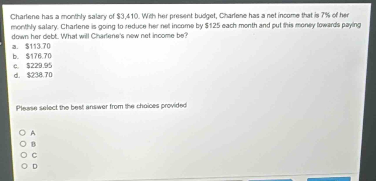 charlene has a monthly salary of $3,410. with her present budget, charlene has a net income that is 7% of her monthly salary. charlene is going to reduce her net income by $125 each month and put this money towards paying down her debt. what will charlenes new net income be?\na. $113.70\nb. $176.70\nc. $229.95\nd. $238.70\nplease select the best answer from the choices provided\no a\no b\no c\no d