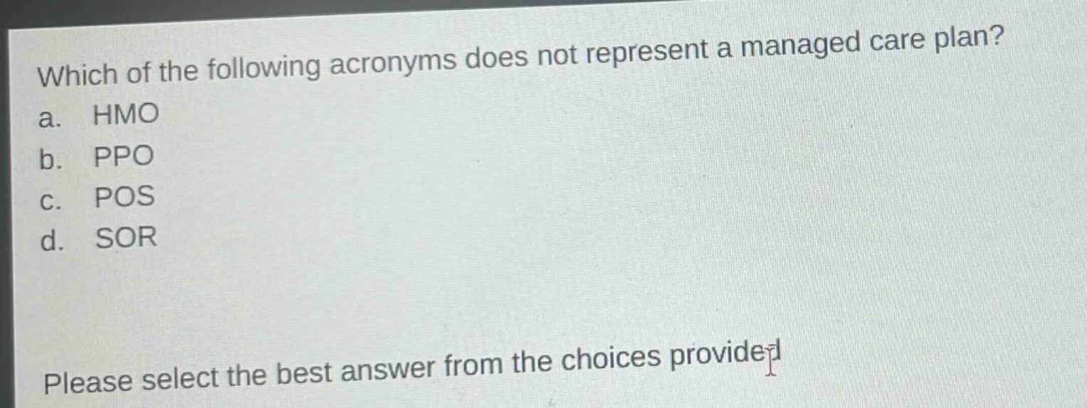 which of the following acronyms does not represent a managed care plan?\na. hmo\nb. ppo\nc. pos\nd. sor\nplease select the best answer from the choices provided