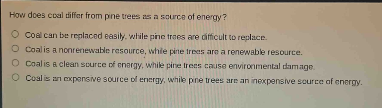 how does coal differ from pine trees as a source of energy?\no coal can be replaced easily, while pine trees are difficult to replace.\no coal is a nonrenewable resource, while pine trees are a renewable resource.\no coal is a clean source of energy, while pine trees cause environmental damage.\no coal is an expensive source of energy, while pine trees are an inexpensive source of energy.