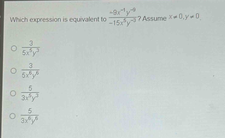 which expression is equivalent to $\frac{-9x^{-1}y^{-9}}{-15x^{5}y^{-3}}$? assume $x\neq0,y\neq0$.\n$\frac{3}{5x^{5}y^{3}}$\n$\frac{3}{5x^{6}y^{6}}$\n$\frac{5}{3x^{5}y^{3}}$\n$\frac{5}{3x^{6}y^{6}}$
