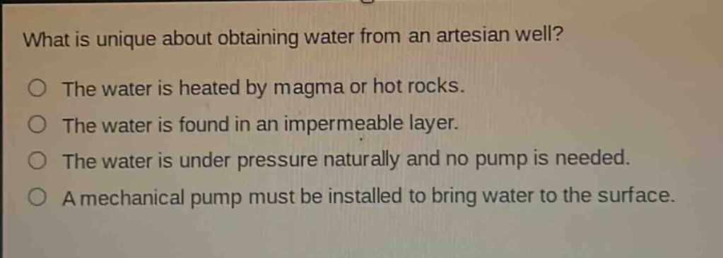 what is unique about obtaining water from an artesian well?\nthe water is heated by magma or hot rocks.\nthe water is found in an impermeable layer.\nthe water is under pressure naturally and no pump is needed.\na mechanical pump must be installed to bring water to the surface.