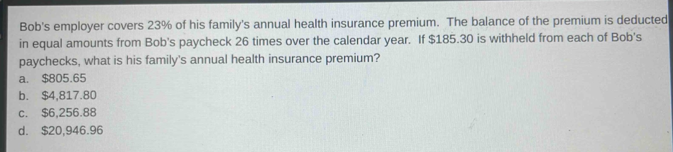 bobs employer covers 23% of his familys annual health insurance premium. the balance of the premium is deducted in equal amounts from bobs paycheck 26 times over the calendar year. if $185.30 is withheld from each of bobs paychecks, what is his familys annual health insurance premium?\na. $805.65\nb. $4,817.80\nc. $6,256.88\nd. $20,946.96