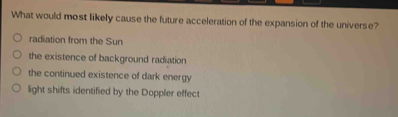 what would most likely cause the future acceleration of the expansion of the universe?\no radiation from the sun\no the existence of background radiation\no the continued existence of dark energy\no light shifts identified by the doppler effect