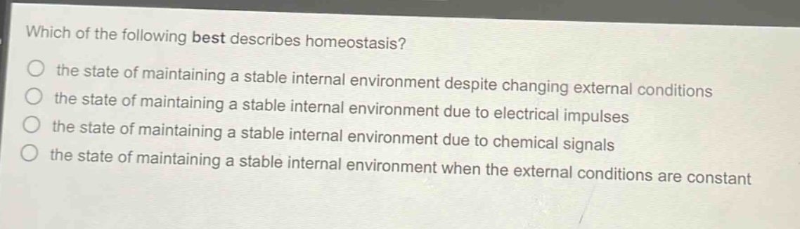 which of the following best describes homeostasis?\n the state of maintaining a stable internal environment despite changing external conditions\n the state of maintaining a stable internal environment due to electrical impulses\n the state of maintaining a stable internal environment due to chemical signals\n the state of maintaining a stable internal environment when the external conditions are constant