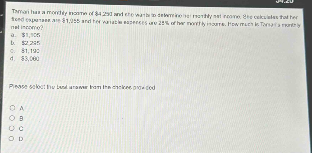 tamari has a monthly income of $4,250 and she wants to determine her monthly net income. she calculates that her fixed expenses are $1,955 and her variable expenses are 28% of her monthly income. how much is tamaris monthly net income?\na. $1,105\nb. $2,295\nc. $1,190\nd. $3,060\nplease select the best answer from the choices provided\no a\no b\no c\no d
