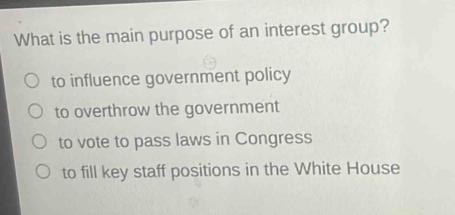 what is the main purpose of an interest group?\no to influence government policy\no to overthrow the government\no to vote to pass laws in congress\no to fill key staff positions in the white house
