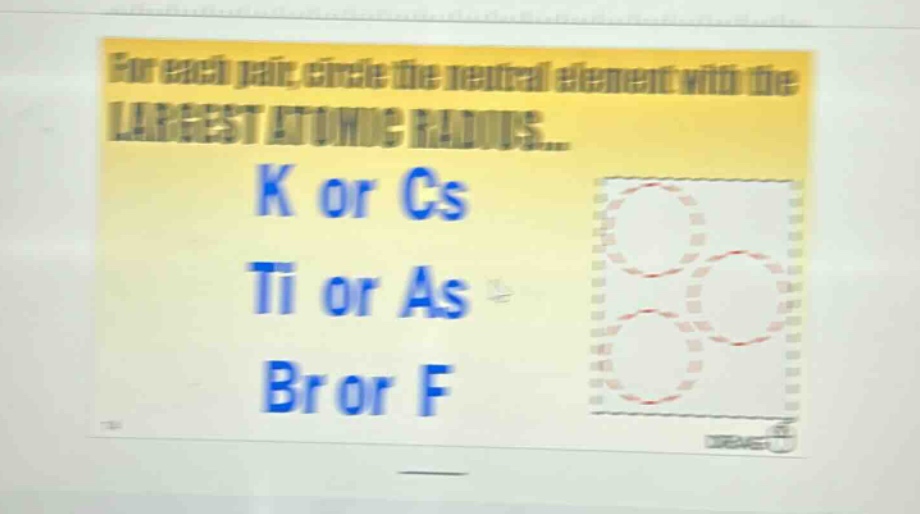 for each pair, circle the neutral element with the largest atomic radius... k or cs ti or as br or f