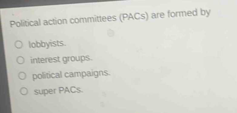 political action committees (pacs) are formed by\n○ lobbyists.\n○ interest groups.\n○ political campaigns.\n○ super pacs.