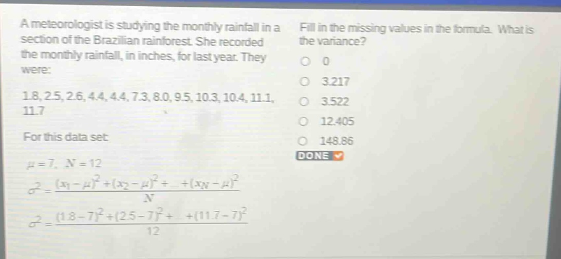 a meteorologist is studying the monthly rainfall in a section of the brazilian rainforest. she recorded the monthly rainfall, in inches, for last year. they were: 1.8, 2.5, 2.6, 4.4, 4.4, 7.3, 8.0, 9.5, 10.3, 10.4, 11.1, 11.7 for this data set: $mu = 7$, $n = 12$ $sigma^{2}=\frac{(x_{1}-mu)^{2}+(x_{2}-mu)^{2}+cdots+(x_{n}-mu)^{2}}{n}$ $sigma^{2}=\frac{(1.8 - 7)^{2}+(2.5 - 7)^{2}+cdots+(11.7 - 7)^{2}}{12}$ fill in the missing values in the formula. what is the variance? 0 3.217 3.522 12.405 148.86 done