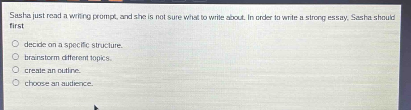 sasha just read a writing prompt, and she is not sure what to write about. in order to write a strong essay, sasha should first\n○ decide on a specific structure.\n○ brainstorm different topics.\n○ create an outline.\n○ choose an audience.