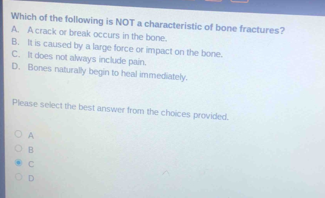 which of the following is not a characteristic of bone fractures? a. a crack or break occurs in the bone. b. it is caused by a large force or impact on the bone. c. it does not always include pain. d. bones naturally begin to heal immediately. please select the best answer from the choices provided.