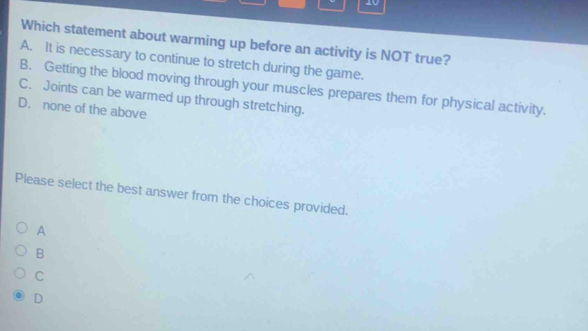 which statement about warming up before an activity is not true? a. it is necessary to continue to stretch during the game. b. getting the blood moving through your muscles prepares them for physical activity. c. joints can be warmed up through stretching. d. none of the above please select the best answer from the choices provided. a b c d