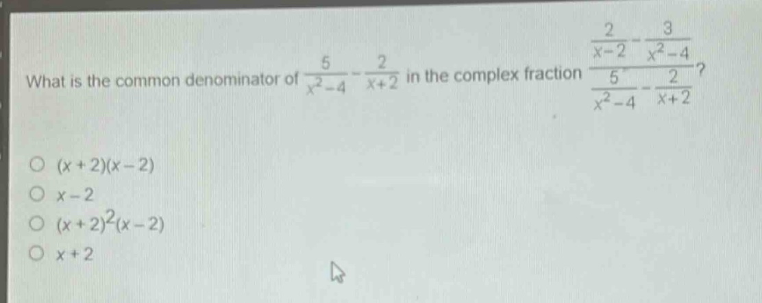 what is the common denominator of $\frac{5}{x^{2}-4}-\frac{2}{x + 2}$ in the complex fraction $\frac{\frac{2}{x - 2}-\frac{3}{x^{2}-4}}{\frac{5}{x^{2}-4}-\frac{2}{x + 2}}$?\n$(x + 2)(x - 2)$\n$x - 2$\n$(x + 2)^{2}(x - 2)$\n$x + 2$