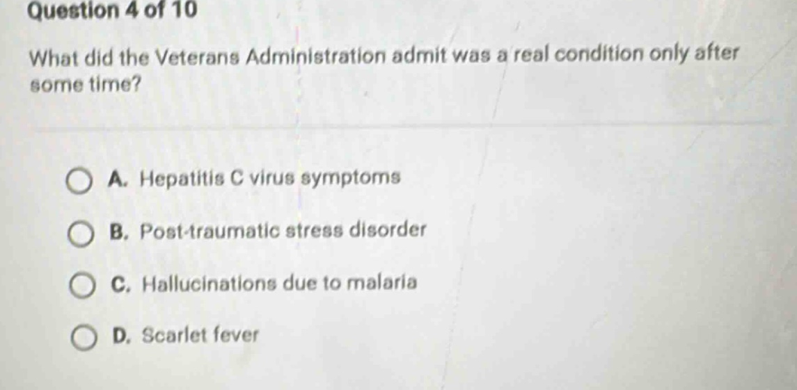 question 4 of 10\nwhat did the veterans administration admit was a real condition only after some time?\na. hepatitis c virus symptoms\nb. post - traumatic stress disorder\nc. hallucinations due to malaria\nd. scarlet fever