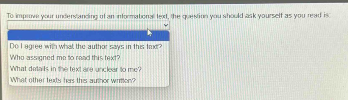 to improve your understanding of an informational text, the question you should ask yourself as you read is:\ndo i agree with what the author says in this text?\nwho assigned me to read this text?\nwhat details in the text are unclear to me?\nwhat other texts has this author written?