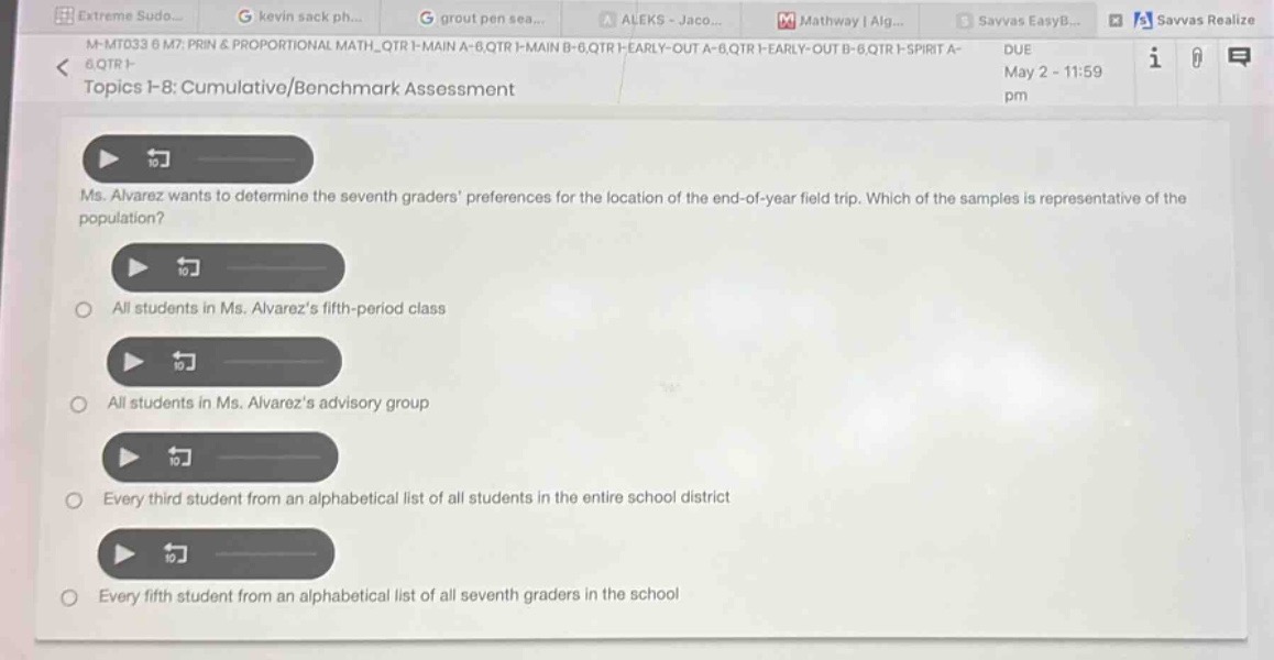 ms. alvarez wants to determine the seventh - graders preferences for the location of the end - of - year field trip. which of the samples is representative of the population?\nall students in ms. alvarezs fifth - period class\nall students in ms. alvarezs advisory group\nevery third student from an alphabetical list of all students in the entire school district\nevery fifth student from an alphabetical list of all seventh graders in the school