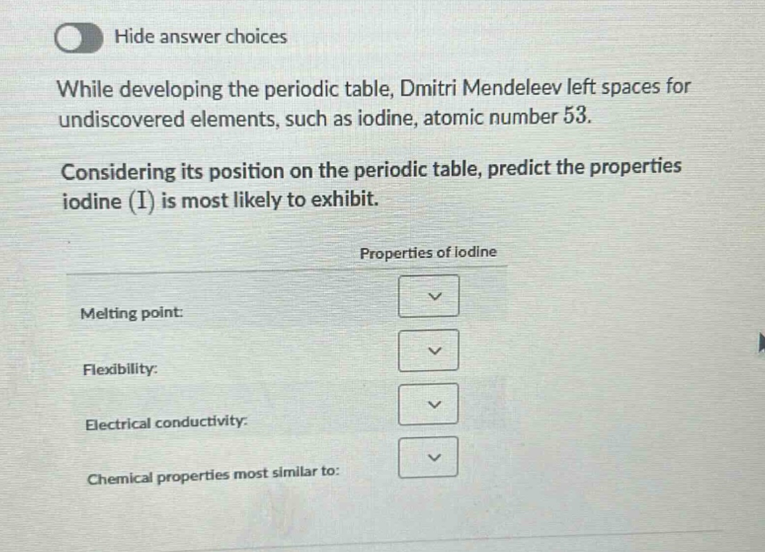 while developing the periodic table, dmitri mendeleev left spaces for undiscovered elements, such as iodine, atomic number 53. considering its position on the periodic table, predict the properties iodine (i) is most likely to exhibit. properties of iodine melting point: flexibility: electrical conductivity: chemical properties most similar to: