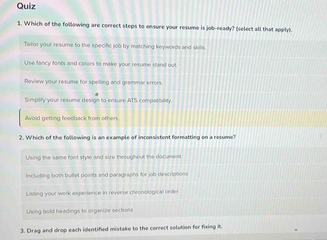 quiz\n1. which of the following are correct steps to ensure your resume is job - ready? (select all that apply).\ntailor your resume to the specific job by matching keywords and skills.\nuse fancy fonts and colors to make your resume stand out.\nreview your resume for spelling and grammar errors.\nsimplify your resume design to ensure ats compatibility.\navoid getting feedback from others.\n2. which of the following is an example of inconsistent formatting on a resume?\nusing the same font style and size throughout the document\nincluding both bullet points and paragraphs for job descriptions\nlisting your work experience in reverse chronological order\nusing bold headings to organize sections\n3. drag and drop each identified mistake to the correct solution for fixing it.