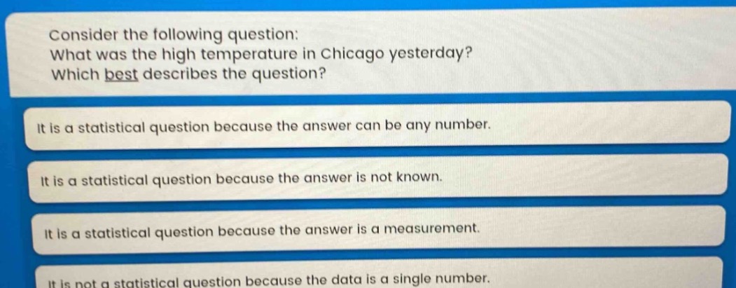 consider the following question: what was the high temperature in chicago yesterday? which best describes the question? it is a statistical question because the answer can be any number. it is a statistical question because the answer is not known. it is a statistical question because the answer is a measurement. it is not a statistical question because the data is a single number.