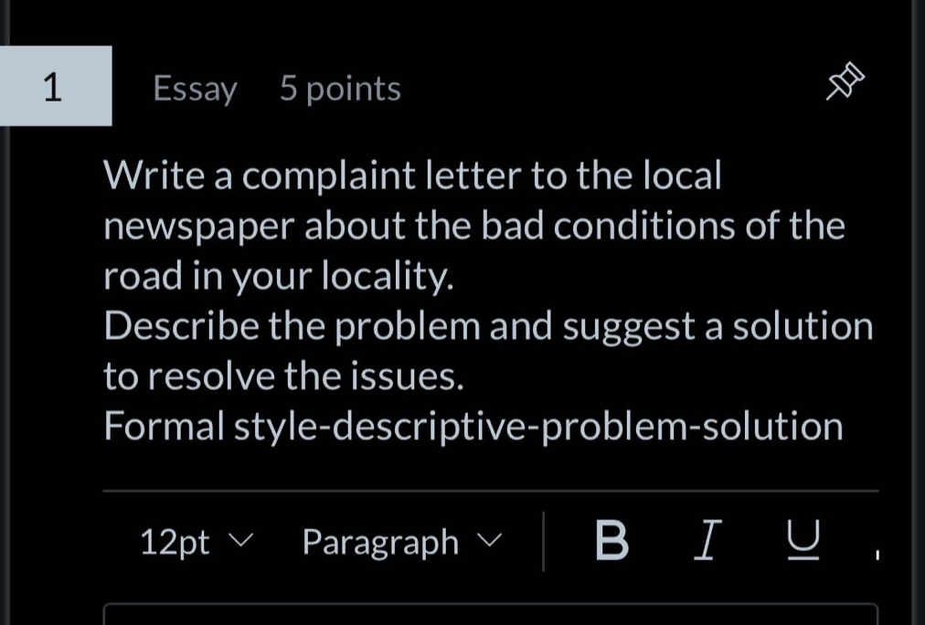 essay 5 points\nwrite a complaint letter to the local newspaper about the bad conditions of the road in your locality. describe the problem and suggest a solution to resolve the issues. formal style - descriptive - problem - solution
