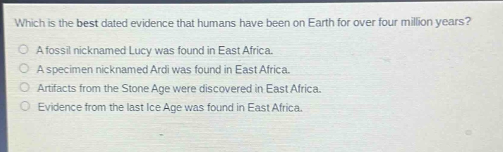 which is the best dated evidence that humans have been on earth for over four million years?\na fossil nicknamed lucy was found in east africa.\na specimen nicknamed ardi was found in east africa.\nartifacts from the stone age were discovered in east africa.\nevidence from the last ice age was found in east africa.