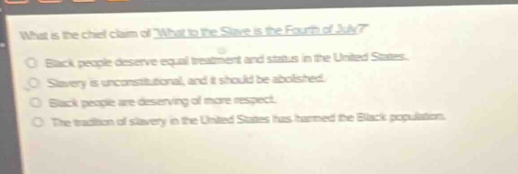 what is the chief claim of what to the slave is the fourth of july?\nblack people deserve equal treatment and status in the united states.\nslavery is unconstitutional, and it should be abolished.\nblack people are deserving of more respect.\nthe tradition of slavery in the united states has harmed the black population.