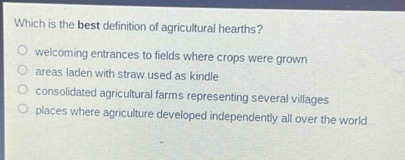 which is the best definition of agricultural hearths?\nwelcoming entrances to fields where crops were grown\nareas laden with straw used as kindle\nconsolidated agricultural farms representing several villages\nplaces where agriculture developed independently all over the world