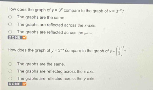 how does the graph of y = 3^x compare to the graph of y = 3^(-x)?\nthe graphs are the same.\nthe graphs are reflected across the x - axis.\nthe graphs are reflected across the y - axis.\ndone\nhow does the graph of y = 3^(-x) compare to the graph of y=(1/3)^x?\nthe graphs are the same.\nthe graphs are reflected across the x - axis.\nthe graphs are reflected across the y - axis.\ndone