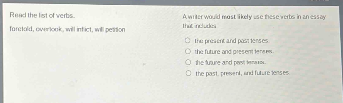 read the list of verbs. foretold, overtook, will inflict, will petition\na writer would most likely use these verbs in an essay that includes\n○ the present and past tenses.\n○ the future and present tenses.\n○ the future and past tenses.\n○ the past, present, and future tenses.