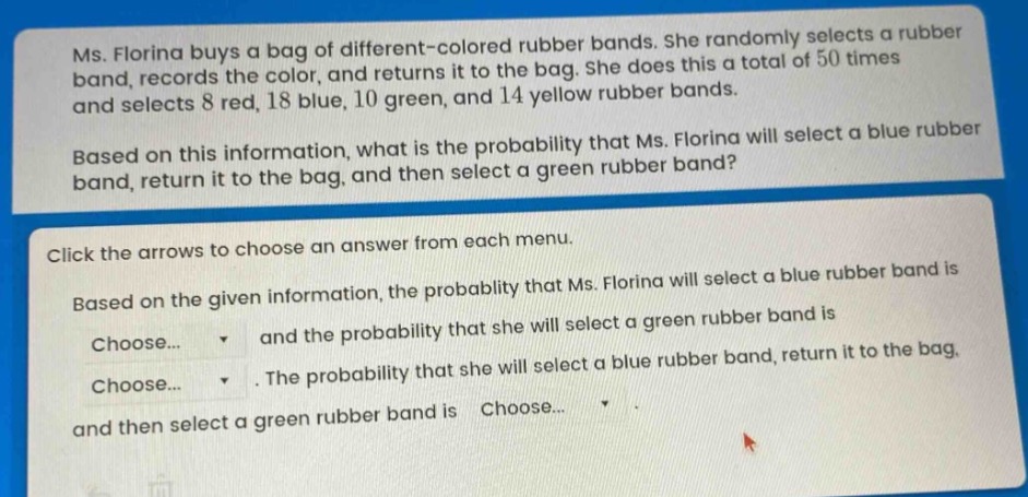ms. florina buys a bag of different - colored rubber bands. she randomly selects a rubber band, records the color, and returns it to the bag. she does this a total of 50 times and selects 8 red, 18 blue, 10 green, and 14 yellow rubber bands. based on this information, what is the probability that ms. florina will select a blue rubber band, return it to the bag, and then select a green rubber band? click the arrows to choose an answer from each menu. based on the given information, the probability that ms. florina will select a blue rubber band is choose... and the probability that she will select a green rubber band is choose... . the probability that she will select a blue rubber band, return it to the bag, and then select a green rubber band is choose... .