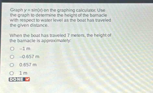graph y = sin(x) on the graphing calculator. use the graph to determine the height of the barnacle with respect to water level as the boat has traveled the given distance. when the boat has traveled 7 meters, the height of the barnacle is approximately: -1 m -0.657 m 0.657 m 1 m done